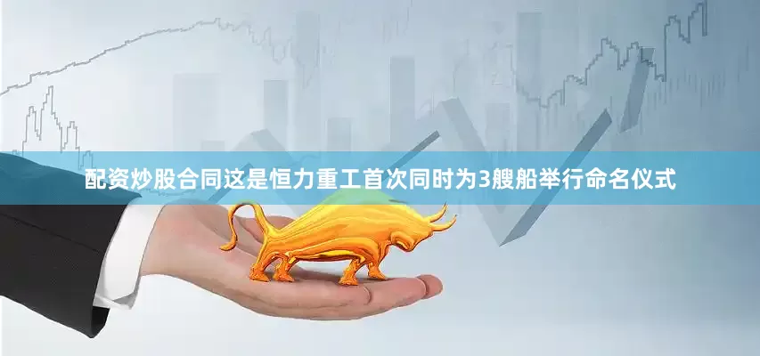 配资炒股合同这是恒力重工首次同时为3艘船举行命名仪式
