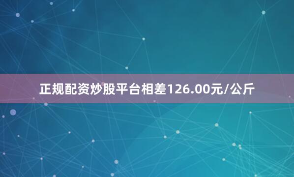 正规配资炒股平台相差126.00元/公斤