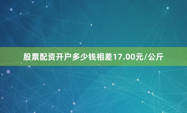 股票配资开户多少钱相差17.00元/公斤