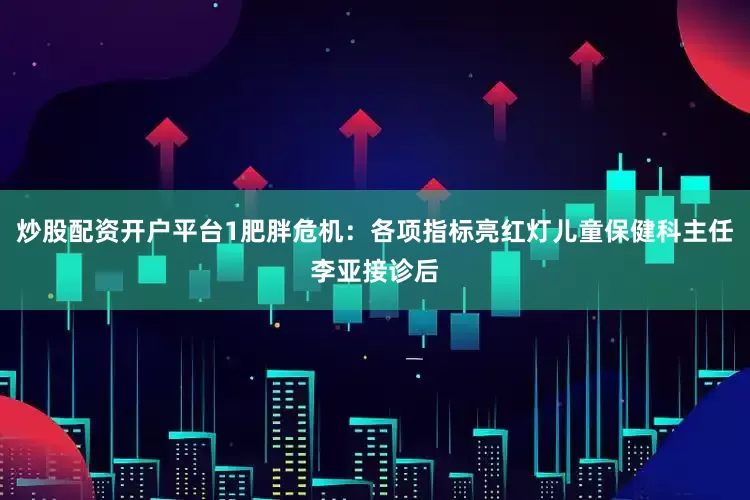 炒股配资开户平台1肥胖危机：各项指标亮红灯儿童保健科主任李亚接诊后