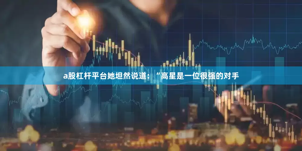 a股杠杆平台她坦然说道：“高星是一位很强的对手