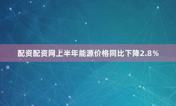 配资配资网上半年能源价格同比下降2.8％