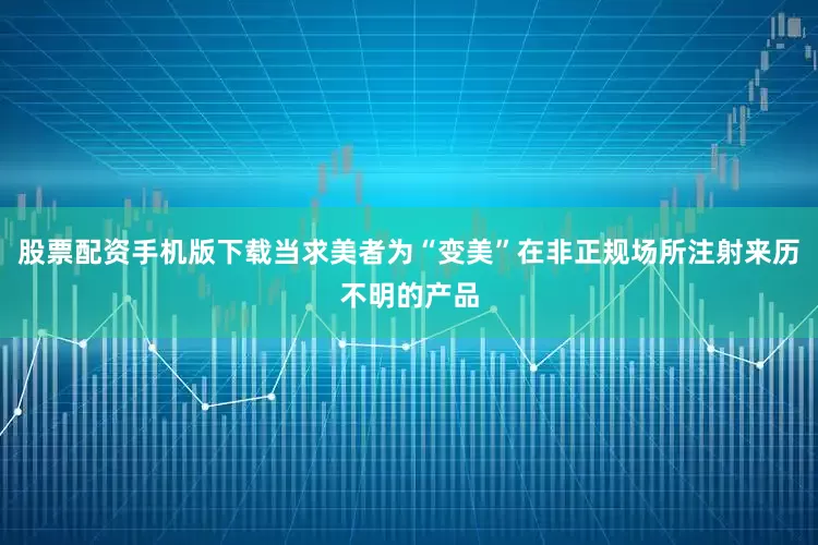 股票配资手机版下载当求美者为“变美”在非正规场所注射来历不明的产品