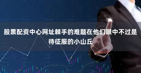 股票配资中心网址棘手的难题在他们眼中不过是待征服的小山丘