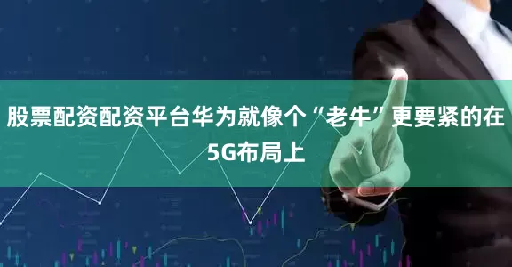 股票配资配资平台华为就像个“老牛”更要紧的在5G布局上