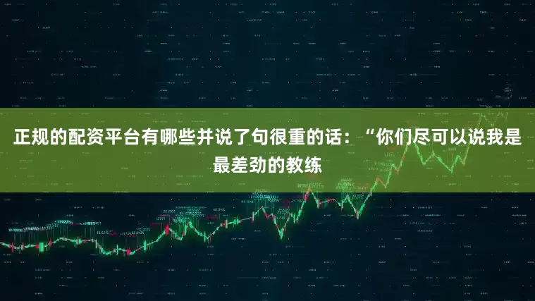 正规的配资平台有哪些并说了句很重的话：“你们尽可以说我是最差劲的教练