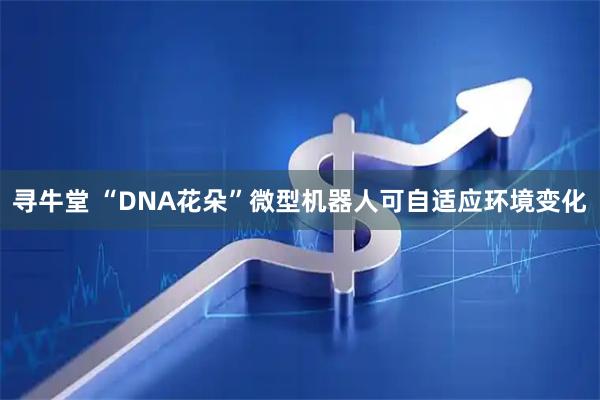 寻牛堂 “DNA花朵”微型机器人可自适应环境变化