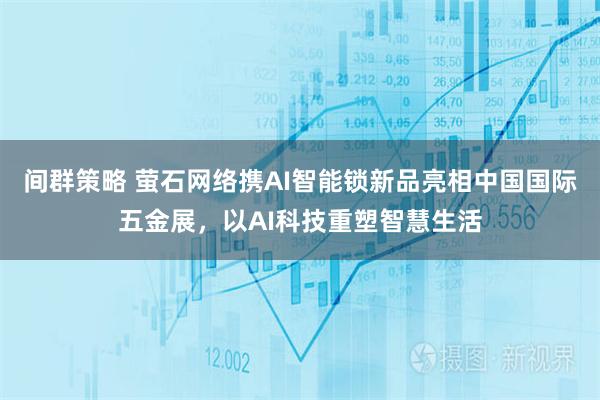 间群策略 萤石网络携AI智能锁新品亮相中国国际五金展，以AI科技重塑智慧生活
