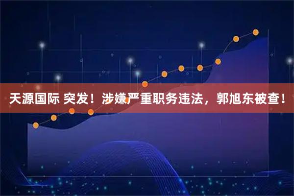 天源国际 突发！涉嫌严重职务违法，郭旭东被查！