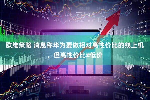 欧维策略 消息称华为要做相对高性价比的线上机，但高性价比≠低价