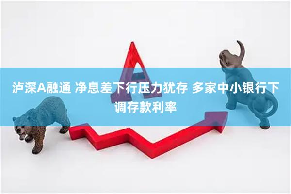 泸深A融通 净息差下行压力犹存 多家中小银行下调存款利率