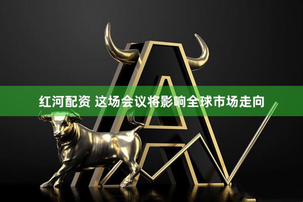 红河配资 这场会议将影响全球市场走向