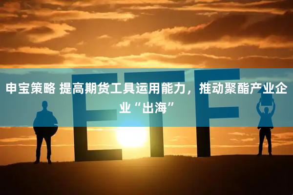 申宝策略 提高期货工具运用能力，推动聚酯产业企业“出海”