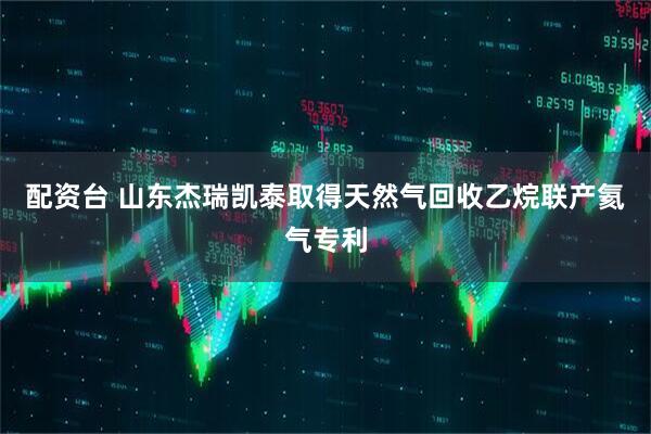 配资台 山东杰瑞凯泰取得天然气回收乙烷联产氦气专利