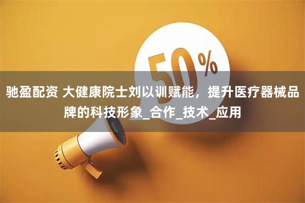 驰盈配资 大健康院士刘以训赋能，提升医疗器械品牌的科技形象_合作_技术_应用