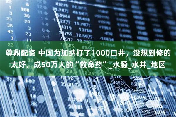 尊鼎配资 中国为加纳打了1000口井，没想到修的太好，成50万人的“救命药”_水源_水井_地区