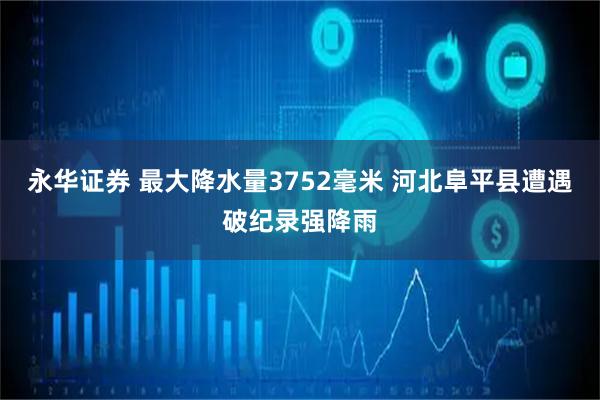 永华证券 最大降水量3752毫米 河北阜平县遭遇破纪录强降雨