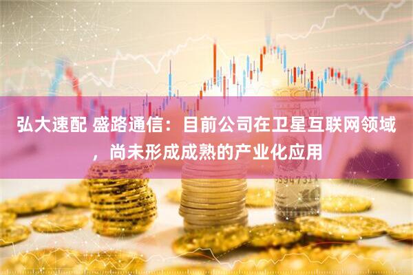 弘大速配 盛路通信：目前公司在卫星互联网领域，尚未形成成熟的产业化应用