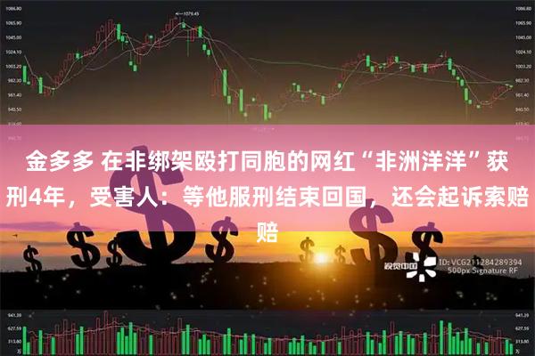 金多多 在非绑架殴打同胞的网红“非洲洋洋”获刑4年，受害人：等他服刑结束回国，还会起诉索赔