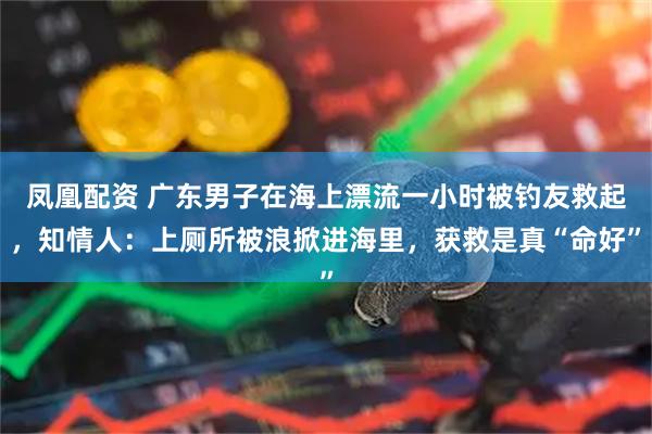 凤凰配资 广东男子在海上漂流一小时被钓友救起，知情人：上厕所被浪掀进海里，获救是真“命好”