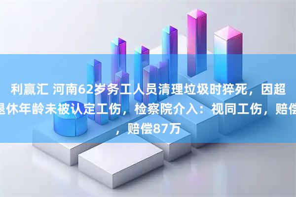 利赢汇 河南62岁务工人员清理垃圾时猝死，因超法定退休年龄未被认定工伤，检察院介入：视同工伤，赔偿87万