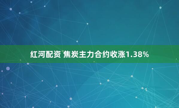 红河配资 焦炭主力合约收涨1.38%